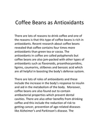 Coffee Beans as Antioxidants

There are lots of reasons to drink coffee and one of
the reasons is that this type of coffee beans is rich in
antioxidants. Recent research about coffee beans
revealed that coffee contains four times more
antioxidants than green tea or cocoa. The
antioxidants in coffee are called polyphenols but
coffee beans are also jam-packed with other types of
antioxidants such as flavonoids, proanthocyanidins,
lignins, coumarins, stilbenes and benzoic acid which
are all helpful in boosting the body’s defense system.

There are lots of roles of antioxidants and these
include the increase in the body’s response to insulin
and aid in the metabolism of the body. Moreover,
coffee beans are also found out to contain
antibacterial properties which prevent dental
cavities. There are also other benefits from drinking
coffee and this include the reduction of risk to
getting cancer, prevention of age-related diseases
like Alzheimer’s and Parkinson’s disease. The
 