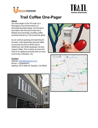 ‭
Trail Coffee One-Pager‬
‭
About:‬
‭
Our story began in the 70’s high up in‬
‭
Nicaragua’s cloud forest where our‬
‭
farmstead flourishes today. Our founder’s‬
‭
fascination with this land turned into a‬
‭
lifestyle and eventually a budding coffee‬
‭
business that led our Trail across the globe.‬
‭
As we continue growing and searching for‬
‭
the best, most responsibly sourced coffee,‬
‭
our journey has led us all the way to‬
‭
California’s own fertile landscape, the San‬
‭
Joaquin Valley. This is where we share the‬
‭
fruits of our global community with our local‬
‭
community in Stockton, CA.‬
‭
Contact:‬
‭
Website:‬‭
trailcoffeeroasters.com/‬
‭
Phone: +12092928791‬
‭
Address: 501 E Main St. Stockton, CA 95202‬
 