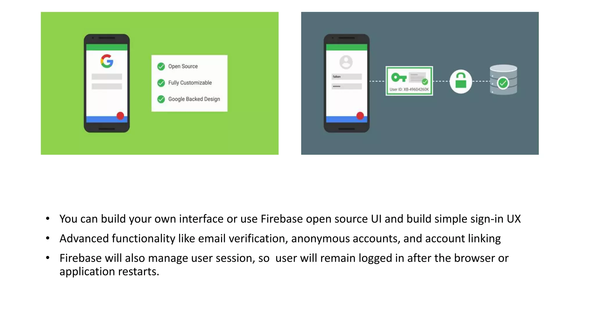 • You can build your own interface or use Firebase open source UI and build simple sign-in UX
• Advanced functionality like email verification, anonymous accounts, and account linking
• Firebase will also manage user session, so user will remain logged in after the browser or
application restarts.
 