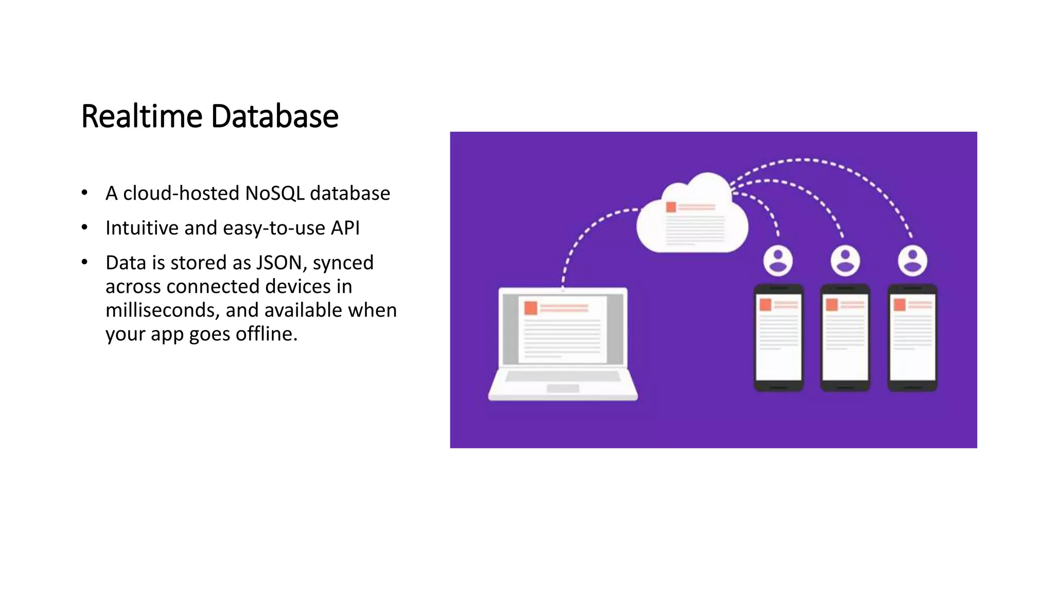 Realtime Database
• A cloud-hosted NoSQL database
• Intuitive and easy-to-use API
• Data is stored as JSON, synced
across connected devices in
milliseconds, and available when
your app goes offline.
 