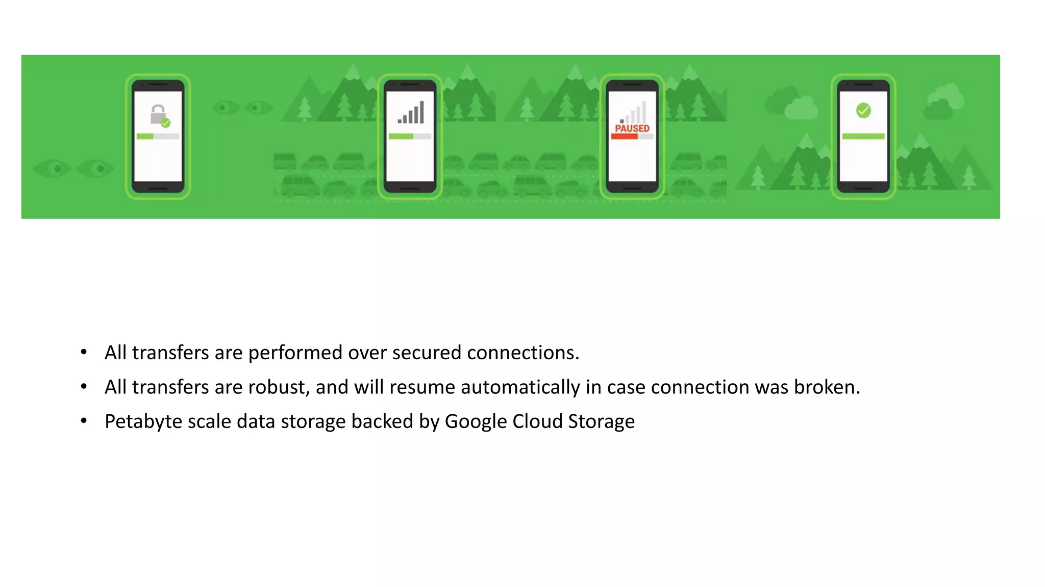 • All transfers are performed over secured connections.
• All transfers are robust, and will resume automatically in case connection was broken.
• Petabyte scale data storage backed by Google Cloud Storage
 