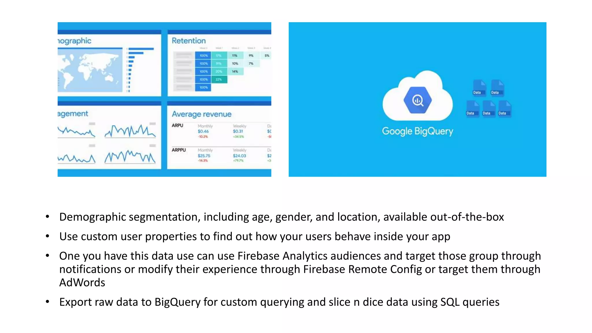 • Demographic segmentation, including age, gender, and location, available out-of-the-box
• Use custom user properties to find out how your users behave inside your app
• One you have this data use can use Firebase Analytics audiences and target those group through
notifications or modify their experience through Firebase Remote Config or target them through
AdWords
• Export raw data to BigQuery for custom querying and slice n dice data using SQL queries
 
