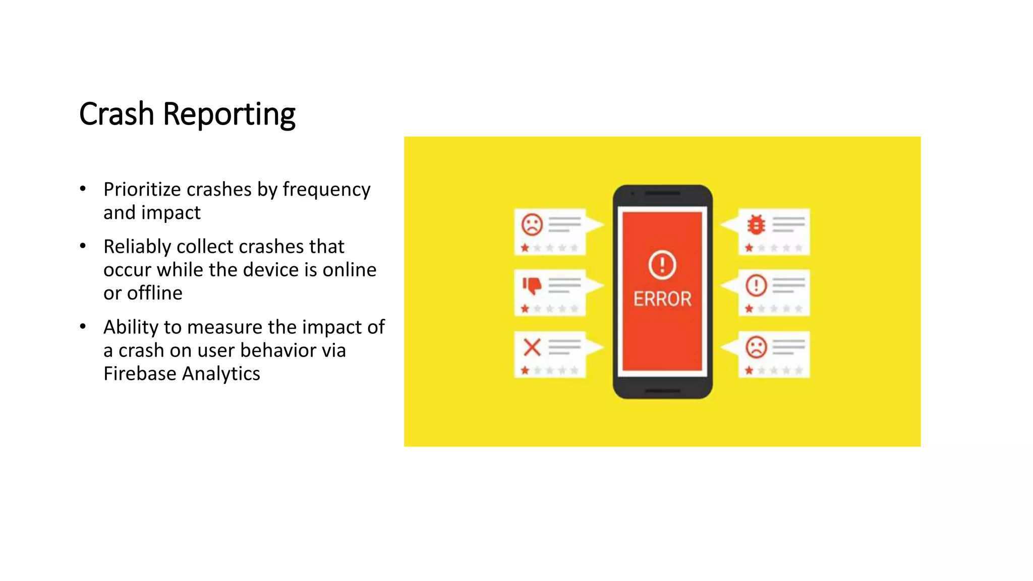 Crash Reporting
• Prioritize crashes by frequency
and impact
• Reliably collect crashes that
occur while the device is online
or offline
• Ability to measure the impact of
a crash on user behavior via
Firebase Analytics
 
