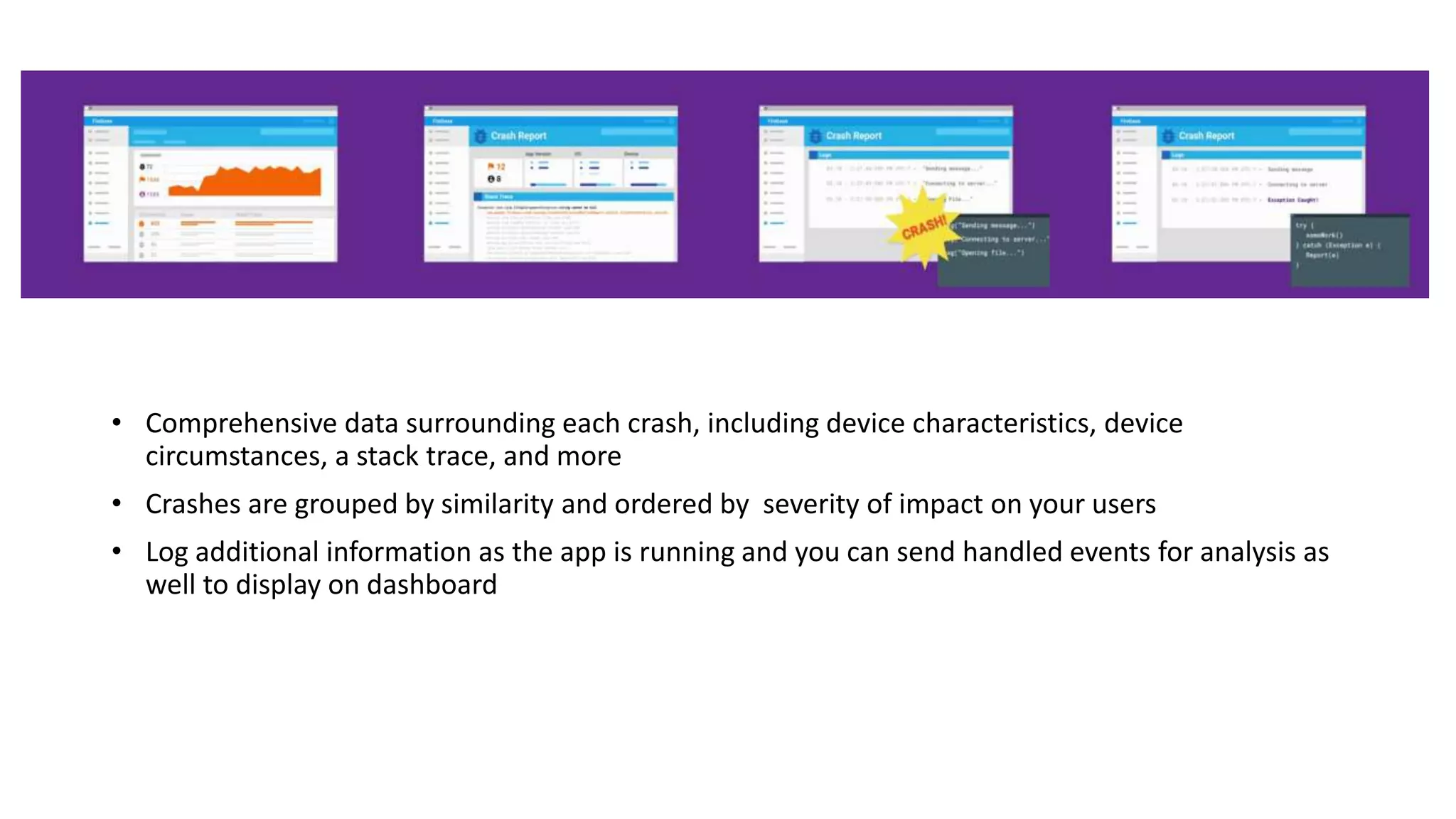 • Comprehensive data surrounding each crash, including device characteristics, device
circumstances, a stack trace, and more
• Crashes are grouped by similarity and ordered by severity of impact on your users
• Log additional information as the app is running and you can send handled events for analysis as
well to display on dashboard
 
