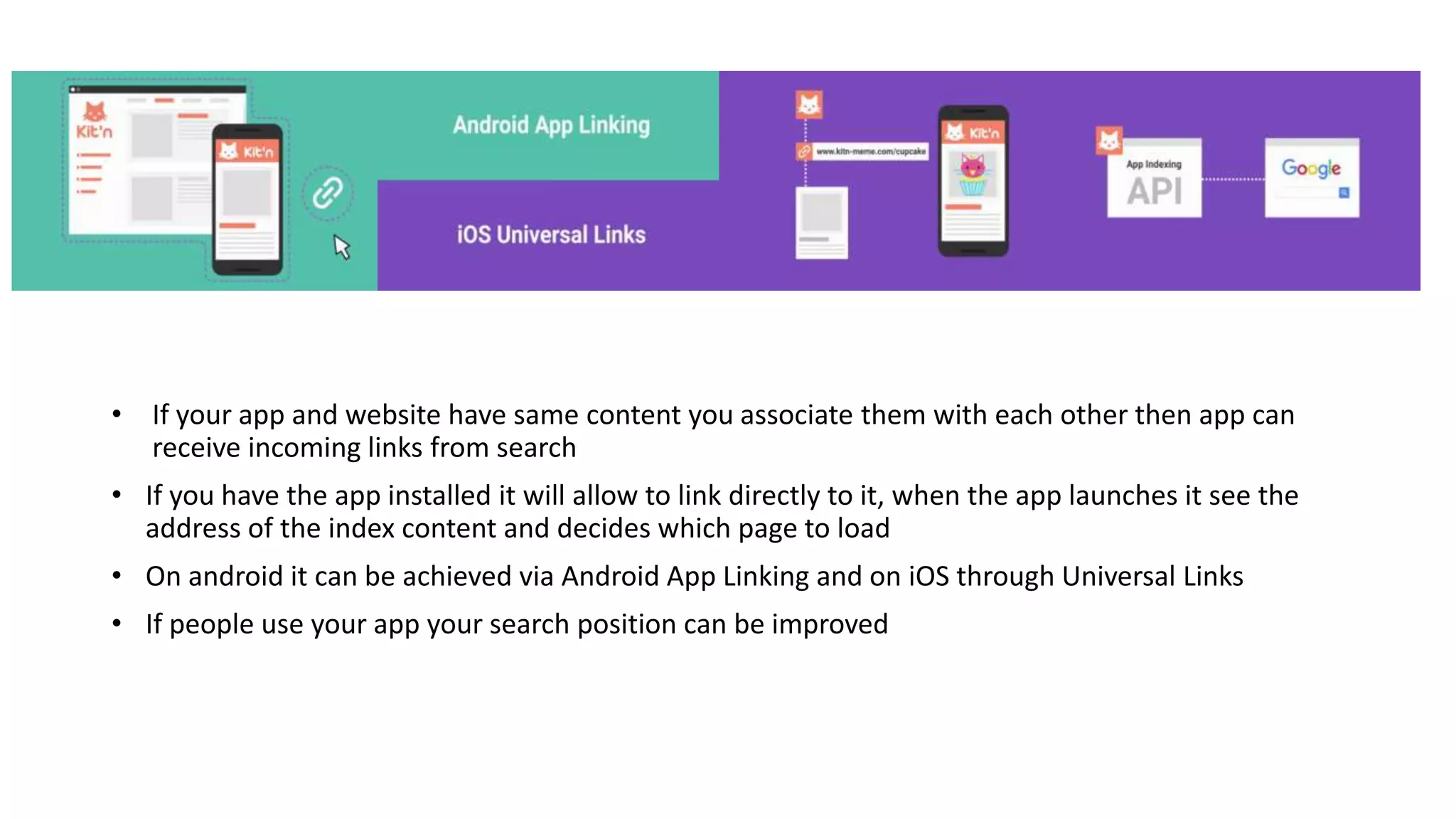 • If your app and website have same content you associate them with each other then app can
receive incoming links from search
• If you have the app installed it will allow to link directly to it, when the app launches it see the
address of the index content and decides which page to load
• On android it can be achieved via Android App Linking and on iOS through Universal Links
• If people use your app your search position can be improved
 