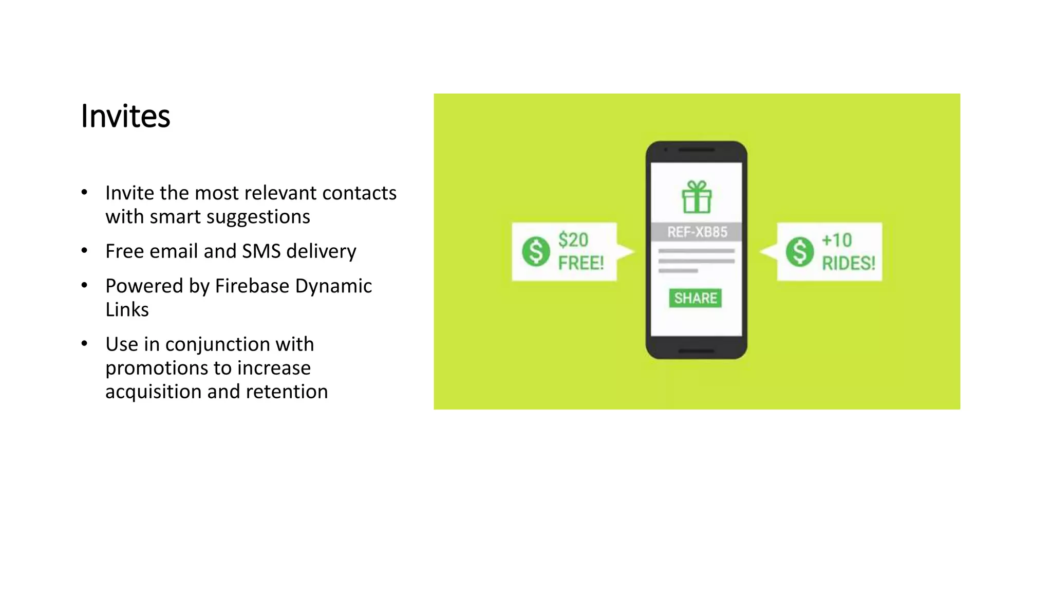 Invites
• Invite the most relevant contacts
with smart suggestions
• Free email and SMS delivery
• Powered by Firebase Dynamic
Links
• Use in conjunction with
promotions to increase
acquisition and retention
 