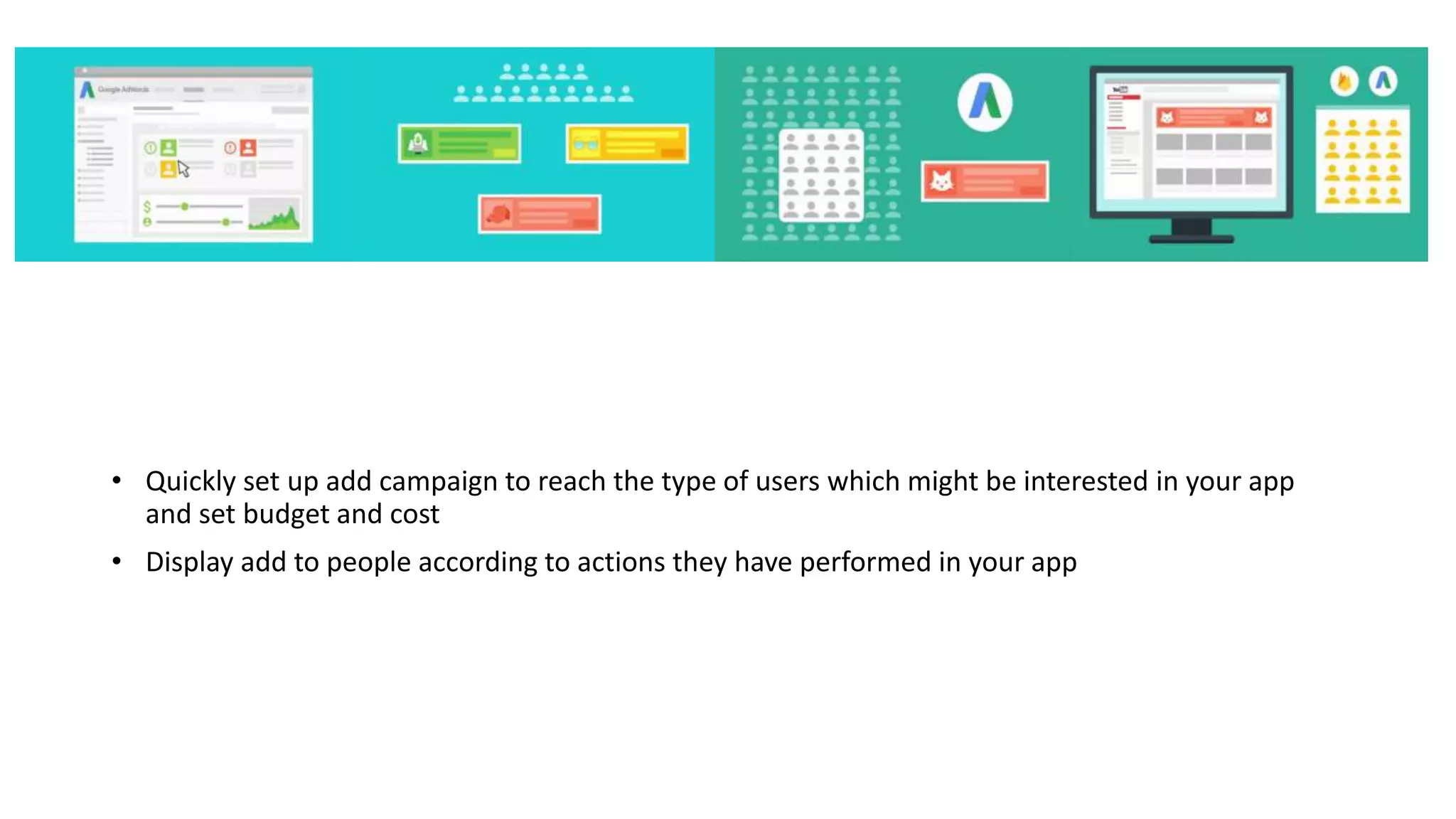 • Quickly set up add campaign to reach the type of users which might be interested in your app
and set budget and cost
• Display add to people according to actions they have performed in your app
 