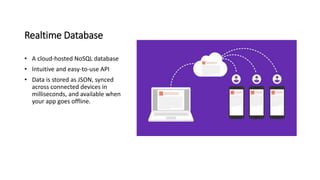 Realtime Database
• A cloud-hosted NoSQL database
• Intuitive and easy-to-use API
• Data is stored as JSON, synced
across connected devices in
milliseconds, and available when
your app goes offline.
 