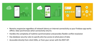 • Remains responsive regardless of network latency or Internet connectivity so your Firebase app works
offline. Data synchronizes when connectivity returns
• Handles the complexity of realtime synchronization and provides flexible conflict resolution
• Has database security rules to specify who has access to what piece of data
• Accessible directly from client SDKs, or from your server with the REST API
 