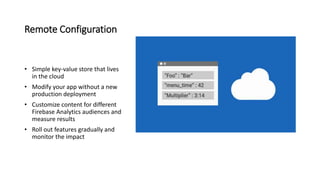Remote Configuration
• Simple key-value store that lives
in the cloud
• Modify your app without a new
production deployment
• Customize content for different
Firebase Analytics audiences and
measure results
• Roll out features gradually and
monitor the impact
 