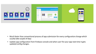 • Much faster than conventional process of app submission for every configuration change which
usually take couple of days
• Update app configuration from Firebase console and when user fire your app next time it gets
updated config changes.
 