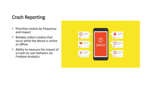 Crash Reporting
• Prioritize crashes by frequency
and impact
• Reliably collect crashes that
occur while the device is online
or offline
• Ability to measure the impact of
a crash on user behavior via
Firebase Analytics
 