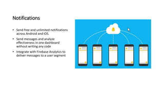 Notifications
• Send free and unlimited notifications
across Android and iOS.
• Send messages and analyze
effectiveness in one dashboard
without writing any code
• Integrate with Firebase Analytics to
deliver messages to a user segment
 