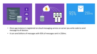 • Once app instance is registered on cloud messaging service on server you write code to send
message to all devices.
• It can send billions of messages with 95% of messages sent in 250ms.
 