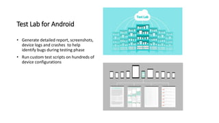 Test Lab for Android
• Generate detailed report, screenshots,
device logs and crashes to help
identify bugs during testing phase
• Run custom test scripts on hundreds of
device configurations
 