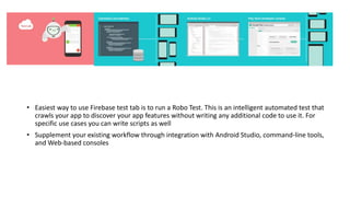 • Easiest way to use Firebase test tab is to run a Robo Test. This is an intelligent automated test that
crawls your app to discover your app features without writing any additional code to use it. For
specific use cases you can write scripts as well
• Supplement your existing workflow through integration with Android Studio, command-line tools,
and Web-based consoles
 