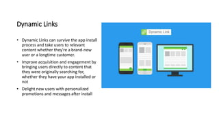 Dynamic Links
• Dynamic Links can survive the app install
process and take users to relevant
content whether they're a brand-new
user or a longtime customer.
• Improve acquisition and engagement by
bringing users directly to content that
they were originally searching for,
whether they have your app installed or
not
• Delight new users with personalized
promotions and messages after install
 