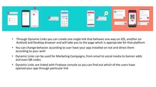 • Through Dynamic Links you can create one single link that behaves one way on iOS, another on
Android and Desktop browser and will take you to the page which is appropriate for that platform
• You can change behavior according to user have your app installed on not and direct them
according to your wish
• Dynamic Links can be used for Marketing Campaigns, from email to social media to banner adds
and even QR codes
• Dynamic Links are linked with Firebase console so you can find out which of the users have
opened your app through particular link
 