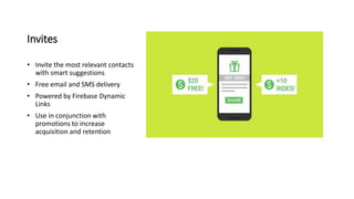Invites
• Invite the most relevant contacts
with smart suggestions
• Free email and SMS delivery
• Powered by Firebase Dynamic
Links
• Use in conjunction with
promotions to increase
acquisition and retention
 