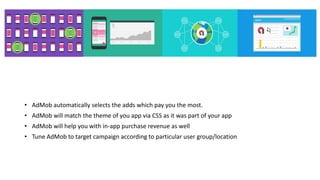 • AdMob automatically selects the adds which pay you the most.
• AdMob will match the theme of you app via CSS as it was part of your app
• AdMob will help you with in-app purchase revenue as well
• Tune AdMob to target campaign according to particular user group/location
 