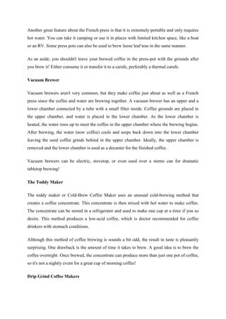 Another great feature about the French press is that it is extremely portable and only requires
hot water. You can take it camping or use it in places with limited kitchen space, like a boat
or an RV. Some press pots can also be used to brew loose leaf teas in the same manner.

As an aside, you shouldn't leave your brewed coffee in the press-pot with the grounds after
you brew it! Either consume it or transfer it to a carafe, preferably a thermal carafe.

Vacuum Brewer

Vacuum brewers aren't very common, but they make coffee just about as well as a French
press since the coffee and water are brewing together. A vacuum brewer has an upper and a
lower chamber connected by a tube with a small filter inside. Coffee grounds are placed in
the upper chamber, and water is placed in the lower chamber. As the lower chamber is
heated, the water rises up to meet the coffee in the upper chamber where the brewing begins.
After brewing, the water (now coffee) cools and seeps back down into the lower chamber
leaving the used coffee grinds behind in the upper chamber. Ideally, the upper chamber is
removed and the lower chamber is used as a decanter for the finished coffee.

Vacuum brewers can be electric, stovetop, or even used over a sterno can for dramatic
tabletop brewing!

The Toddy Maker

The toddy maker or Cold-Brew Coffee Maker uses an unusual cold-brewing method that
creates a coffee concentrate. This concentrate is then mixed with hot water to make coffee.
The concentrate can be stored in a refrigerator and used to make one cup at a time if you so
desire. This method produces a low-acid coffee, which is doctor recommended for coffee
drinkers with stomach conditions.

Although this method of coffee brewing is sounds a bit odd, the result in taste is pleasantly
surprising. One drawback is the amount of time it takes to brew. A good idea is to brew the
coffee overnight. Once brewed, the concentrate can produce more than just one pot of coffee,
so it's not a nightly event for a great cup of morning coffee!

Drip Grind Coffee Makers
 