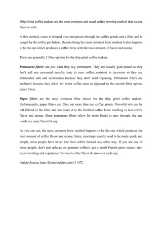 Drip Grind coffee makers are the most common and usual coffee brewing method that we are
familiar with.

In this method, water is dripped over and passes through the coffee grinds and a filter and is
caught by the coffee pot below. Despite being the most common brew method it also happens
to be the one which produces a coffee brew with the least amount of flavor and aroma.

There are generally 2 filter options for the drip grind coffee makers.

Permanent filters: are just what they say, permanent. They are usually gold-plated so they
don't add any unwanted metallic taste to your coffee, resistant to corrosion so they are
dishwasher safe and economical because they don't need replacing. Permanent filters are
preferred because they allow for better coffee taste as opposed to the second filter option,
paper filters.

Paper filters are the most common filter choice for the drip grind coffee makers.
Unfortunately, paper filters can filter out more than just coffee grinds. Flavorful oils can be
left behind in the filter and not make it to the finished coffee brew resulting in less coffee
flavor and aroma. Since permanent filters allow for more liquid to pass through, the end
result is a more flavorful cup.

As you can see, the most common brew method happens to be the one which produces the
least amount of coffee flavor and aroma. Since, mornings usually need to be made quick and
simple, most people have never had their coffee brewed any other way. If you are one of
these people, don't just splurge on gourmet coffee's, get a small French press maker, start
experimenting and experience the truest coffee flavor & aroma in each cup.

Article Source: http://EzineArticles.com/111472
 