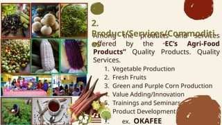 Among the products and services
offered by the ECs Agri-Food
Products Quality Products. Quality
Services.
1. Vegetable Production
2. Fresh Fruits
3. Green and Purple Corn Production
4. Value Adding/Innovation
5. Trainings and Seminars
6. Product Development
7. ex. OKAFEE
2.
Product/Services/Commoditi
es
 