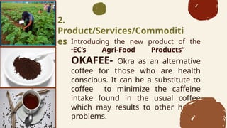 Introducing the new product of the
ECs Agri-Food Products
OKAFEE- Okra as an alternative
coffee for those who are health
conscious. It can be a substitute to
coffee to minimize the caffeine
intake found in the usual coffee
which may results to other health
problems.
2.
Product/Services/Commoditi
es
 