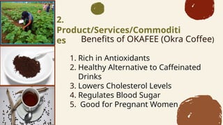 Benefits of OKAFEE (Okra Coffee)
1. Rich in Antioxidants
2. Healthy Alternative to Caffeinated
Drinks
3. Lowers Cholesterol Levels
4. Regulates Blood Sugar
5. Good for Pregnant Women
2.
Product/Services/Commoditi
es
 