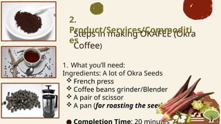 Steps in making OKAFEE (Okra
Coffee)
1. What youll need:
Ingredients: A lot of Okra Seeds
? French press
? Coffee beans grinder/Blender
? A pair of scissor
? A pan (for roasting the seeds)

2.
Product/Services/Commoditi
es
 