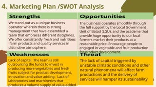 4. Marketing Plan /SWOT Analysis
Mars Jupiter
We stand-out as a unique business
operator wherein there is strong
management that have assembled a
team that embraces different disciplines.
We offer consistently fresh and nutritious
farm products and quality services in
distinctive atmosphere.
The business operates smoothly through
the full support by the Local Government
Unit of Batad (LGU), and the academe that
provide huge opportunity to our local
farmers market their products at a
reasonable price. Encourage people to
engaged in vegetable and fruit production
for product development.
Lack of capital. The team is still
outsourcing the funds to invest in
producing more vegetables and fresh
fruits subject for product development,
innovation and value adding. Lack of
laboratories and machineries that
produces a volume supply of value-added
The lack of capital triggered by
unstable climatic conditions and other
natural phenomena will affect farm
productions and the delivery of
services will hamper its sustainability
 