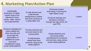 4. Marketing Plan/Action Plan
Sustainable
production of highly-
valued crops to be
delivered to food
courts, malls, resorts
and supermarkets
To help farmers and
small farmers
entrepreneurs market
their farm products at
a reasonable cost.
Enhanced modern
technology in farming for
high-valued crops.
Conducts trainings and
seminars to farmers
through the help of DA, ATI
and FITS
Enhance strategies for
online selling and
other services and
encourage the
participation of
resellers for socio-
economic
development using
social media platform.
To bring products and
services closer to the
buying public.
To help farmers
market their farm
products using social
media platform
Create attractive and
convincing online
advertisement of products
and services using various
social media platforms.
2 years
2 years
 