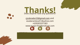 CREDITS: This presentation template was created by ݺߣsgo,
including icons by Flaticon, and infographics & images by Freepik
Please keep this slide for atribuition
Thanks!
Does anyone have any questions?
cjcobrador23@gmail.com and
exuberanteva51@yahoo.com
+639303331383
www.ecagri-foodproducts.com
 