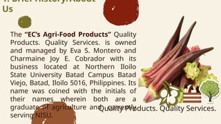 1. Brief History/About
Us
The ECs Agri-Food Products Quality
Products. Quality Services. is owned
and managed by Eva S. Montero and
Charmaine Joy E. Cobrador with its
business located at Northern Iloilo
State University Batad Campus Batad
Viejo, Batad, Iloilo 5016, Philippines. Its
name was coined with the initials of
their names wherein both are a
graduate of agriculture and currently
serving NISU.
Quality Products. Quality Services.
 