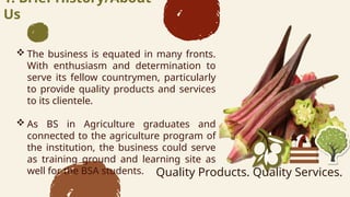1. Brief History/About
Us
? The business is equated in many fronts.
With enthusiasm and determination to
serve its fellow countrymen, particularly
to provide quality products and services
to its clientele.
? As BS in Agriculture graduates and
connected to the agriculture program of
the institution, the business could serve
as training ground and learning site as
well for the BSA students. Quality Products. Quality Services.
 