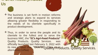 1. Brief History/About
Us
? The business is set forth in motion reforms
and strategic plans to expand its services
allowing greater flexibility in responding to
the needs of its clientele specifically in
product development.
? Thus, in order to serve the people and its
clientele to the fullest and to serve the
business VMC, the ECs Agri-Food Products
Quality Products. Quality Services. was
officially launched last February 3, 2022 with
its new product the OKAFEE (Okra as an
alternative Coffee)
Quality Products. Quality Services.
 