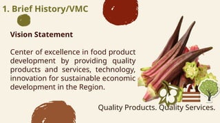 1. Brief History/VMC
Vision Statement
Center of excellence in food product
development by providing quality
products and services, technology,
innovation for sustainable economic
development in the Region.
Quality Products. Quality Services.
 
