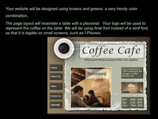 Your website will be designed using browns and greens, a very trendy color combination . The page layout will resemble a table with a placemat.  Your logo will be used to represent the coffee on the table. We will be using Arial font instead of a serif font, so that it is legible on small screens, such as I-Phones.  