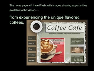 The home page will have Flash, with images showing opportunities available to the visitor …  from experiencing the unique flavored coffees,  
