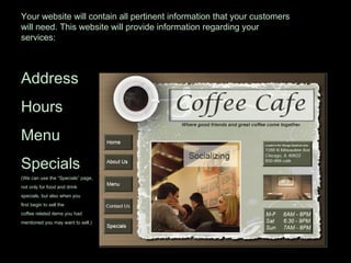 Your website will contain all pertinent information that your customers will need. This website will provide information regarding your services: Address Hours Menu Specials (We can use the “Specials” page,  not only for food and drink specials, but also when you first begin to sell the coffee related items you had mentioned you may want to sell.) 