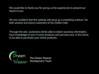 We would like to thank you for giving us the opportunity to present our layout to you. We are confident that this website will serve as a marketing medium  for both present and future customers of the Coffee Café. Through the site, customers will be able to obtain business information, have knowledge of your in-store products and services and, in the future, to be able to purchase your online products.  The Dream Weaver  Development Team  