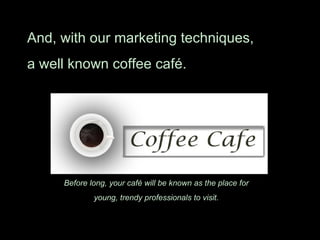 And, with our marketing techniques,  a well known coffee café. Before long, your café will be known as the place for  young, trendy professionals to visit.  