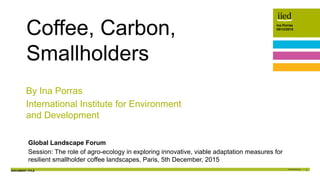 DOCUMENT TITLE 1
Ina Porras
05/12/2015Author name
Date
Ina Porras
05/12/2015
Global Landscape Forum
Session: The role of agro-ecology in exploring innovative, viable adaptation measures for
resilient smallholder coffee landscapes, Paris, 5th December, 2015
Coffee, Carbon,
Smallholders
By Ina Porras
International Institute for Environment
and Development
 