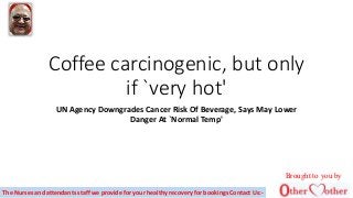 Coffee carcinogenic, but only
if `very hot'
UN Agency Downgrades Cancer Risk Of Beverage, Says May Lower
Danger At `Normal Temp'
The Nurses and attendants staff we provide for your healthy recovery for bookings Contact Us:-
Brought to you by
 