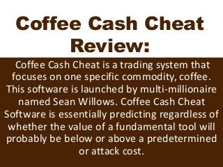 Coffee Cash Cheat
Review:
Coffee Cash Cheat is a trading system that
focuses on one specific commodity, coffee.
This software is launched by multi-millionaire
named Sean Willows. Coffee Cash Cheat
Software is essentially predicting regardless of
whether the value of a fundamental tool will
probably be below or above a predetermined
or attack cost.
 