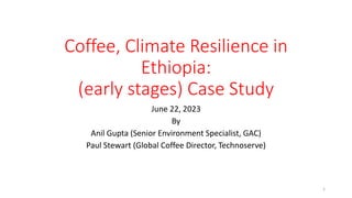 Coffee, Climate Resilience in
Ethiopia:
(early stages) Case Study
June 22, 2023
By
Anil Gupta (Senior Environment Specialist, GAC)
Paul Stewart (Global Coffee Director, Technoserve)
1
 