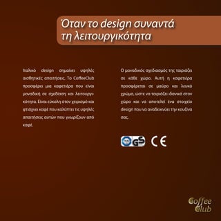 Όταν το design συναντά
                    τη λειτουργικότητα

Ιταλικό   design   σημαίνει   υψηλές     Ο μοναδικός σχεδιασμός της ταιριάζει
αισθητικές απαιτήσεις. Το CoffeeClub     σε κάθε χώρο. Αυτή η καφετιέρα
προσφέρει μια καφετιέρα που είναι        προσφέρεται σε μαύρο και λευκό
μοναδική σε σχεδίαση και λειτουργι-      χρώμα, ώστε να ταιριάζει ιδανικά στον
κότητα. Είναι εύκολη στον χειρισμό και   χώρο και να αποτελεί ένα στοιχείο
φτιάχνει καφέ που καλύπτει τις υψηλές    design που να αναδεικνύει την κουζίνα
απαιτήσεις αυτών που γνωρίζουν από       σας.
καφέ.
 