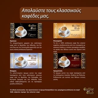 Απολαύστε τους κλασσικούς
                καφέδες μας.



Espresso                                                  Ντεκαφεϊνέ
Το ισορροπημένο χαρμάνι του καλύτερου                     Το ότι η 100% απόλαυση καφέ δεν απαιτεί
καφέ από τη Βραζιλία, την Αιθιοπία, την Κό-               καφεΐνη, αποδεικνύεται από τον ντεκαφεϊνέ με
στα Ρίκα και την Γουατεμάλα φροντίζει για την             κόκκους Arabica, ο οποίος προσφέρει ακριβώς
αγνή ιταλική απόλαυση Espresso.                           τη γεύση που θέλουν αυτοί που ξέρουν από
                                                          καφέ.




Ελαφρύς                                                   Αρωματικός
Το εκλεπτυσμένο άρωμα αυτού του καφέ                      Το άρωμα αυτού του καφέ προέρχεται από
προέρχεται από τους καλύτερους κόκκους                    τις επιλεγμένες ποικιλίες Arabica και Robusta.
καφέ από τη Βραζιλία, την Κολομβία, την                   Ενδείκνυται για αυτούς που θέλουν έντονη
Κεντρική Αμερική και την Αιθιοπία. Είναι                  γεύση.
ειδικά καβουρδισμένος για να προσφέρει
μεγάλη απόλαυση.


Οι ειδικές συσκευασίες που προστατεύουν το άρωμα διασφαλίζουν την μακρόχρονη απόλαυση του καφέ!
Κάθε κάψουλα περιέχει 7gr εκλεκτού καφέ.
 