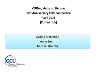 COILing Across a Decade
10th Anniversary COIL conference
April 2016
(Coffee club)
Sabine McKinnon
Anne Smith
Michael Bromby
 