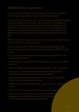 pg
2/3.
MiFID II looks to go further
The failure of Lehman Brothers in 2008, and the economic crisis that engulfed the
world, highlighted important shortcomings or gaps in financial markets.
A key part of the European Commission’s regulatory response was initiated following
its review of MiFID in September 2010. After the adoption of formal proposals
by the EC for a “Directive on markets in financial instruments repealing Directive
2004/39/EC of the European Parliament and of the Council (MiFID II)” and the
“Regulation on markets in financial instruments (MiFIR)” in 2011, MiFID II and
MiFIR were finally approved by the European Parliament and European Council in
2014.
MiFID II seeks further measures to reduce systemic risk, strengthen financial stability
and raise further levels of investor protection.
Whilst the original version of MiFID brought about significant changes in how
Financial Services firms operated in equity markets, the impact of MiFID II is wider
in scope:
»» brings further structural market reforms to a new type of trading venue, i.e. the
Organised Trading Facility;
»» has applicability to a much wider set of Financial Services firms and their respective
operations;
»» increases transparency further in equity markets, including so-called “dark pools”;
»» takes account of ongoing technological innovations by introducing further
safeguards to algorithmic and high frequency trading activities;
»» widens asset class coverage beyond equities to cover over-the-counter (OTC),
derivatives, and exchange trade equity markets;
»» reinforces supervisory powers and a stricter framework for commodity derivatives
markets;
»» introduces further changes to pricing, trading activity and reporting; and
»» applies stronger investor protections, e.g. stricter requirements for portfolio
management, investment advice, commissions and third-party payments, and
stricter corporate governance for all investment firms.
 